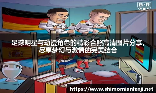 足球明星与动漫角色的精彩合照高清图片分享，尽享梦幻与激情的完美结合
