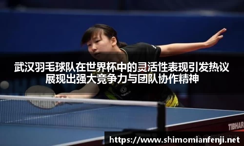 武汉羽毛球队在世界杯中的灵活性表现引发热议展现出强大竞争力与团队协作精神