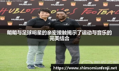 朗朗与足球明星的亲密接触揭示了运动与音乐的完美结合